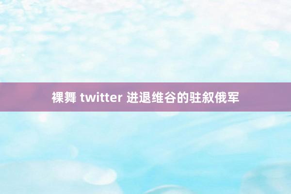 裸舞 twitter 进退维谷的驻叙俄军