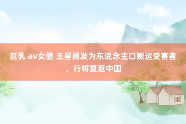 巨乳 av女優 王星阐发为东说念主口贩运受害者，行将复返中国