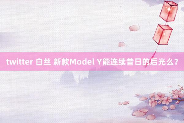 twitter 白丝 新款Model Y能连续昔日的后光么？