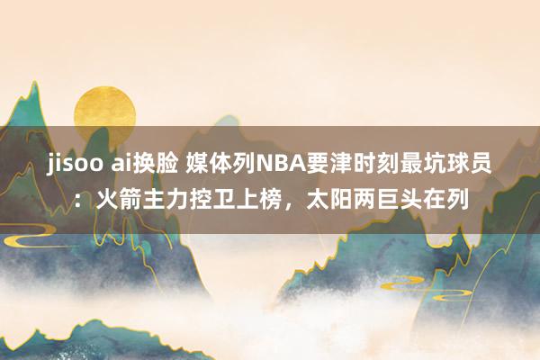 jisoo ai换脸 媒体列NBA要津时刻最坑球员：火箭主力控卫上榜，太阳两巨头在列