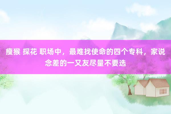 瘦猴 探花 职场中，最难找使命的四个专科，家说念差的一又友尽量不要选