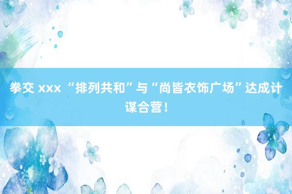 拳交 xxx “排列共和”与“尚皆衣饰广场”达成计谋合营！