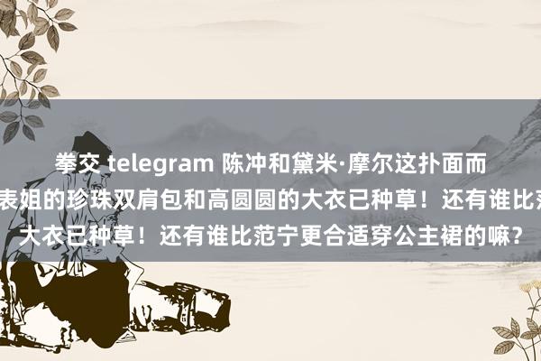 拳交 telegram 陈冲和黛米·摩尔这扑面而来的大女东谈主吸引力！表姐的珍珠双肩包和高圆圆的大衣已种草！还有谁比范宁更合适穿公主裙的嘛？
