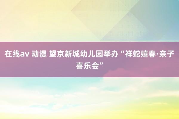 在线av 动漫 望京新城幼儿园举办“祥蛇嬉春·亲子喜乐会”