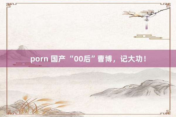 porn 国产 “00后”曹博，记大功！