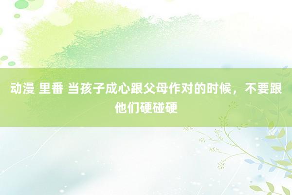 动漫 里番 当孩子成心跟父母作对的时候，不要跟他们硬碰硬