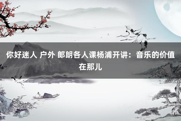 你好迷人 户外 郎朗各人课杨浦开讲：音乐的价值在那儿