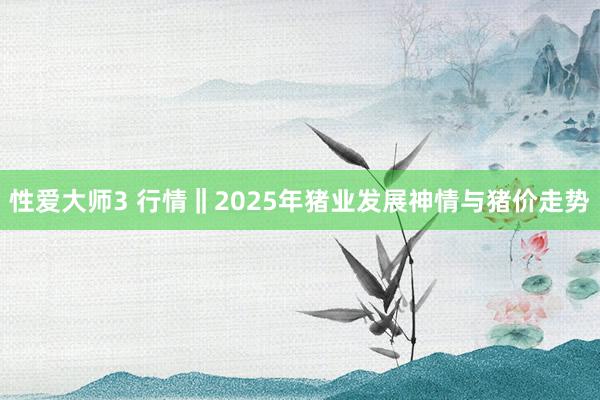 性爱大师3 行情‖2025年猪业发展神情与猪价走势