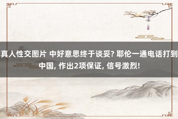 真人性交图片 中好意思终于谈妥? 耶伦一通电话打到中国， 作出2项保证， 信号激烈!
