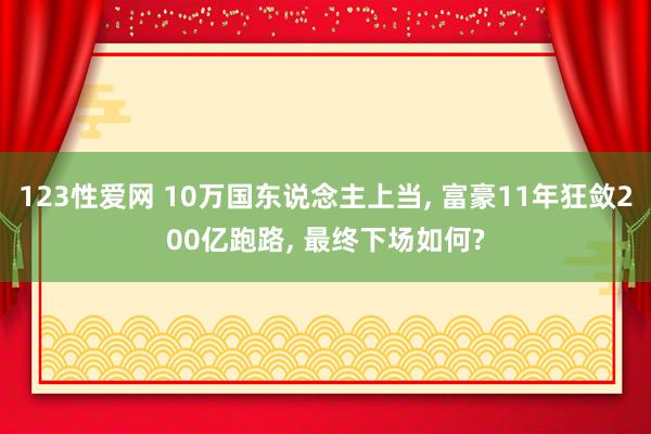123性爱网 10万国东说念主上当， 富豪11年狂敛200亿跑路， 最终下场如何?