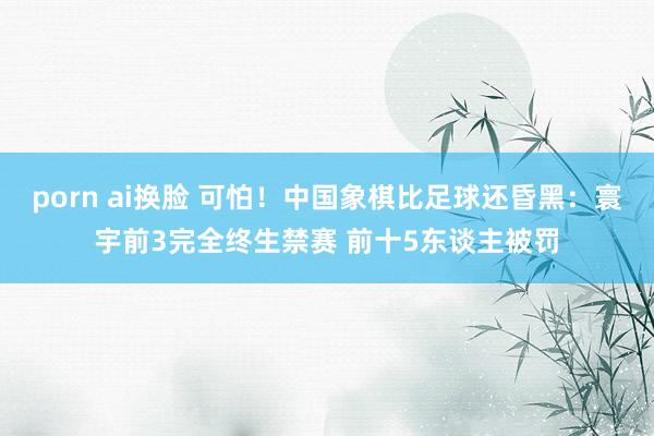 porn ai换脸 可怕！中国象棋比足球还昏黑：寰宇前3完全终生禁赛 前十5东谈主被罚