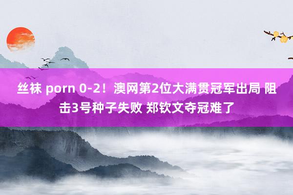 丝袜 porn 0-2！澳网第2位大满贯冠军出局 阻击3号种子失败 郑钦文夺冠难了