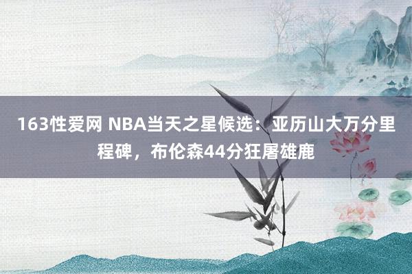 163性爱网 NBA当天之星候选：亚历山大万分里程碑，布伦森44分狂屠雄鹿