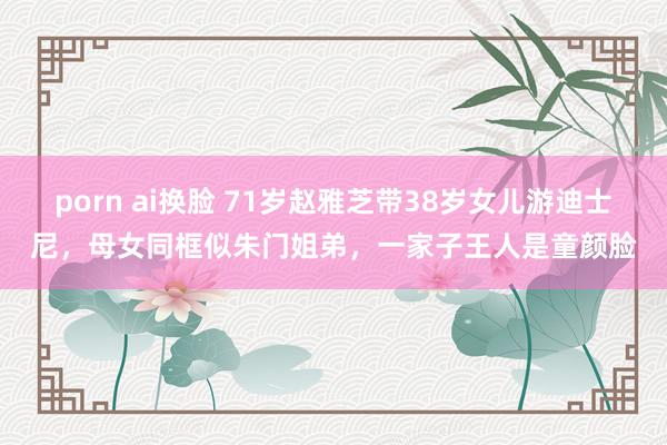 porn ai换脸 71岁赵雅芝带38岁女儿游迪士尼，母女同框似朱门姐弟，一家子王人是童颜脸