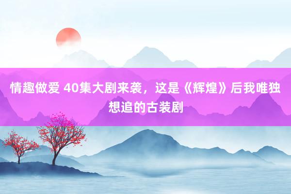 情趣做爱 40集大剧来袭，这是《辉煌》后我唯独想追的古装剧