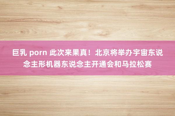 巨乳 porn 此次来果真！北京将举办宇宙东说念主形机器东说念主开通会和马拉松赛