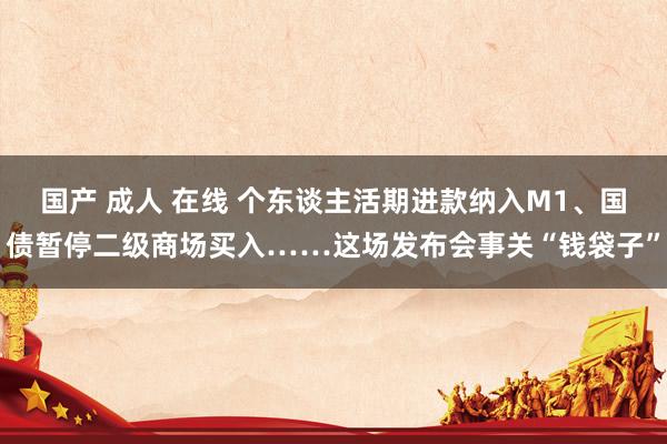 国产 成人 在线 个东谈主活期进款纳入M1、国债暂停二级商场买入……这场发布会事关“钱袋子”