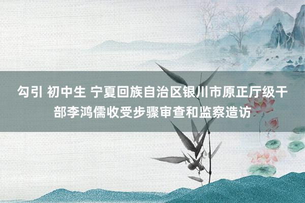 勾引 初中生 宁夏回族自治区银川市原正厅级干部李鸿儒收受步骤审查和监察造访
