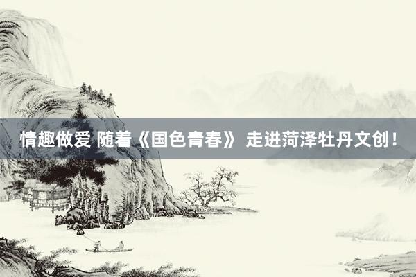 情趣做爱 随着《国色青春》 走进菏泽牡丹文创！
