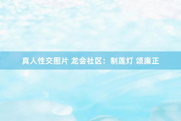 真人性交图片 龙会社区：制莲灯 颂廉正