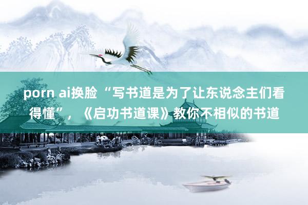 porn ai换脸 “写书道是为了让东说念主们看得懂”，《启功书道课》教你不相似的书道