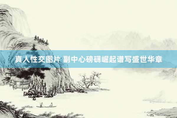 真人性交图片 副中心磅礴崛起谱写盛世华章