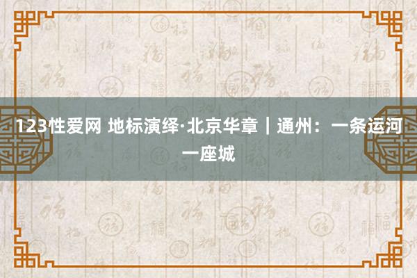 123性爱网 地标演绎·北京华章｜通州：一条运河一座城