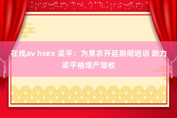 在线av hsex 梁平：为果农开延期间培训 助力梁平柚增产增收