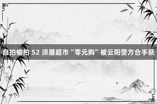 自拍偷拍 52 须眉超市“零元购”被云阳警方合手获