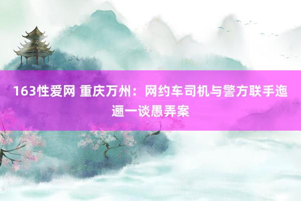 163性爱网 重庆万州：网约车司机与警方联手迤逦一谈愚弄案