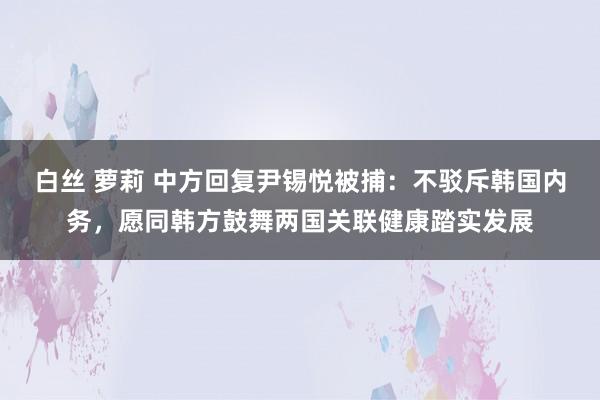 白丝 萝莉 中方回复尹锡悦被捕：不驳斥韩国内务，愿同韩方鼓舞两国关联健康踏实发展