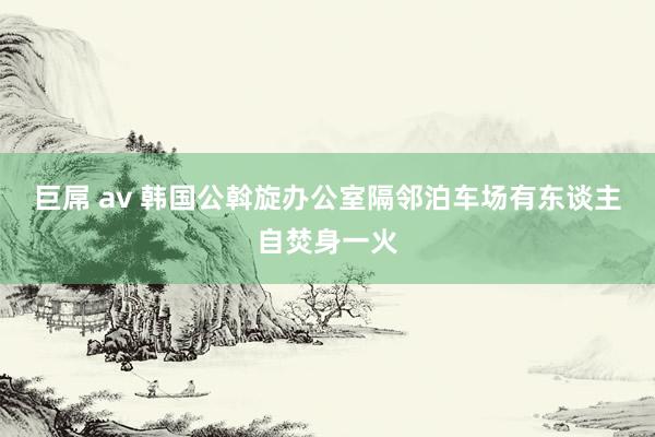巨屌 av 韩国公斡旋办公室隔邻泊车场有东谈主自焚身一火