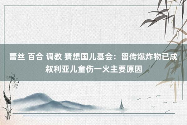 蕾丝 百合 调教 猜想国儿基会：留传爆炸物已成叙利亚儿童伤一火主要原因