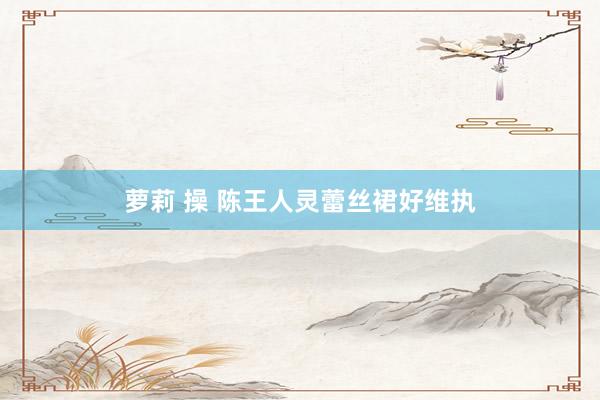 萝莉 操 陈王人灵蕾丝裙好维执