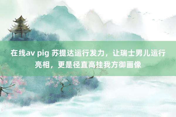 在线av pig 苏提达运行发力，让瑞士男儿运行亮相，更是径直高挂我方御画像