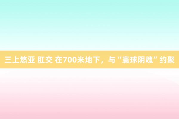 三上悠亚 肛交 在700米地下，与“寰球阴魂”约聚