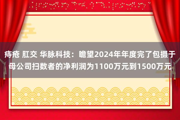 痔疮 肛交 华脉科技：瞻望2024年年度完了包摄于母公司扫数者的净利润为1100万元到1500万元