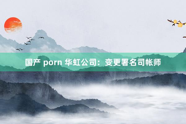 国产 porn 华虹公司：变更署名司帐师
