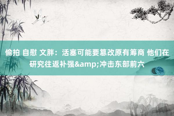 偷拍 自慰 文胖：活塞可能要篡改原有筹商 他们在研究往返补强&冲击东部前六