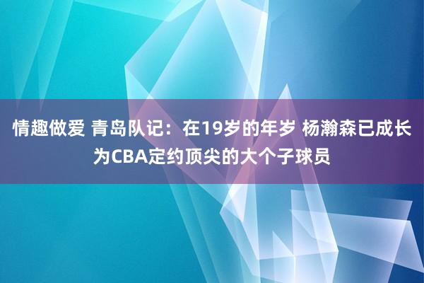 情趣做爱 青岛队记：在19岁的年岁 杨瀚森已成长为CBA定约顶尖的大个子球员
