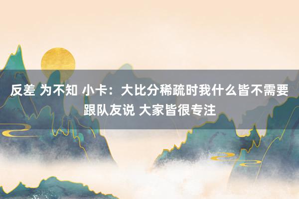 反差 为不知 小卡：大比分稀疏时我什么皆不需要跟队友说 大家皆很专注