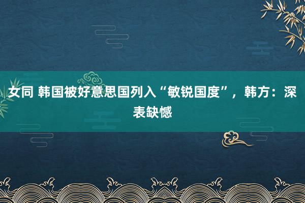 女同 韩国被好意思国列入“敏锐国度”，韩方：深表缺憾