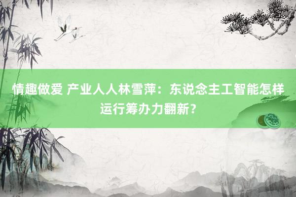 情趣做爱 产业人人林雪萍：东说念主工智能怎样运行筹办力翻新？
