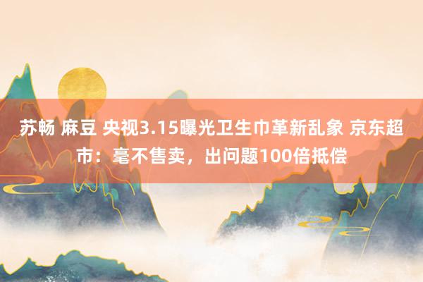 苏畅 麻豆 央视3.15曝光卫生巾革新乱象 京东超市：毫不售卖，出问题100倍抵偿