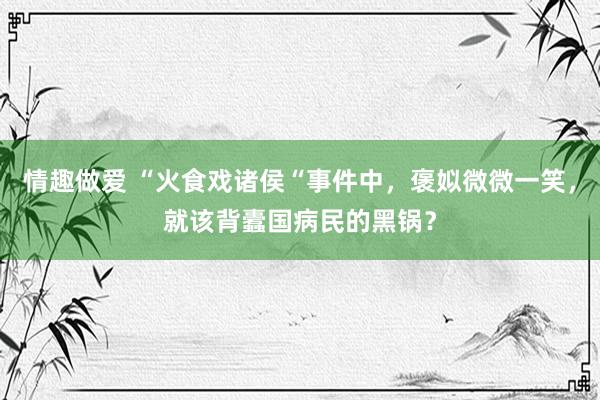 情趣做爱 “火食戏诸侯“事件中，褒姒微微一笑，就该背蠹国病民的黑锅？