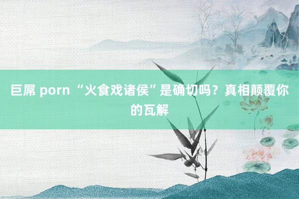 巨屌 porn “火食戏诸侯”是确切吗？真相颠覆你的瓦解