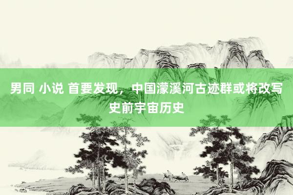 男同 小说 首要发现，中国濛溪河古迹群或将改写史前宇宙历史