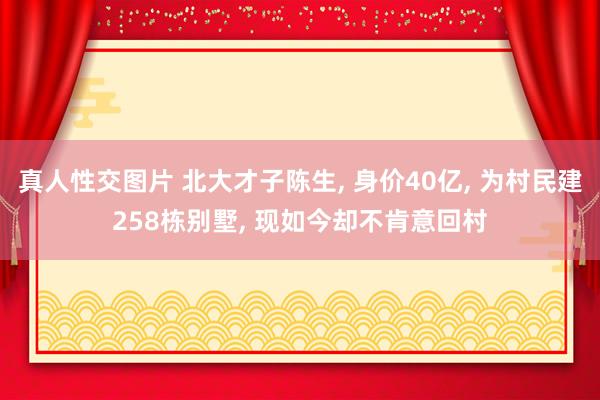 真人性交图片 北大才子陈生， 身价40亿， 为村民建258栋别墅， 现如今却不肯意回村