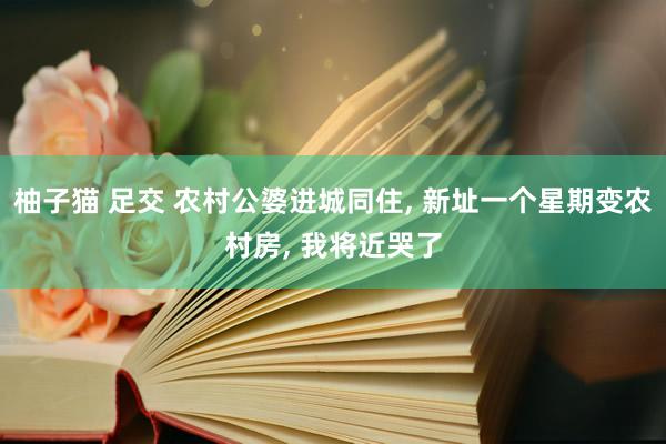 柚子猫 足交 农村公婆进城同住， 新址一个星期变农村房， 我将近哭了