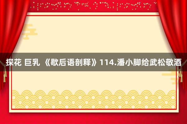 探花 巨乳 《歇后语剖释》114.潘小脚给武松敬酒